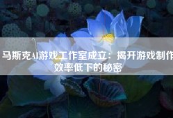 马斯克AI游戏工作室成立：揭开游戏制作效率低下的秘密