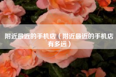 附近最近的手机店（附近最近的手机店有多远）