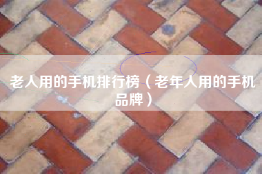 老人用的手机排行榜（老年人用的手机品牌）