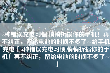 5种错误充电习惯,悄悄折损你的手机！再不纠正，留给电池的时间不多了~给手机充电「5种错误充电习惯,悄悄折损你的手机！再不纠正，留给电池的时间不多了~」
