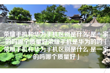 荣耀手机和华为手机区别是什么 是一家的吗哪个质量好荣耀手机是华为的吗「荣耀手机和华为手机区别是什么 是一家的吗哪个质量好」