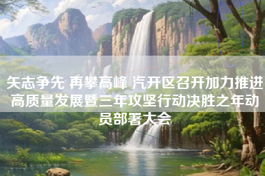 矢志争先 再攀高峰 汽开区召开加力推进高质量发展暨三年攻坚行动决胜之年动员部署大会